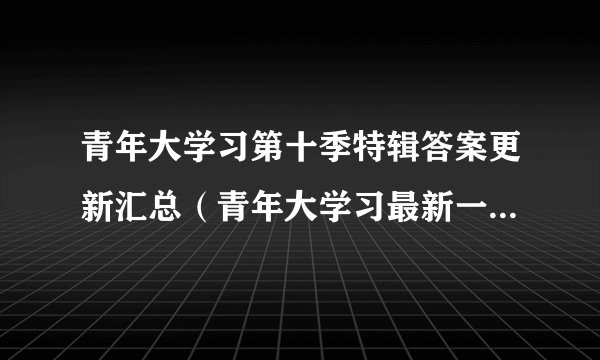 青年大学习第十季特辑答案更新汇总（青年大学习最新一期特辑课后习题答案）