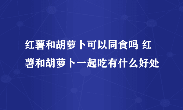 红薯和胡萝卜可以同食吗 红薯和胡萝卜一起吃有什么好处