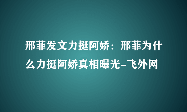 邢菲发文力挺阿娇：邢菲为什么力挺阿娇真相曝光-飞外网