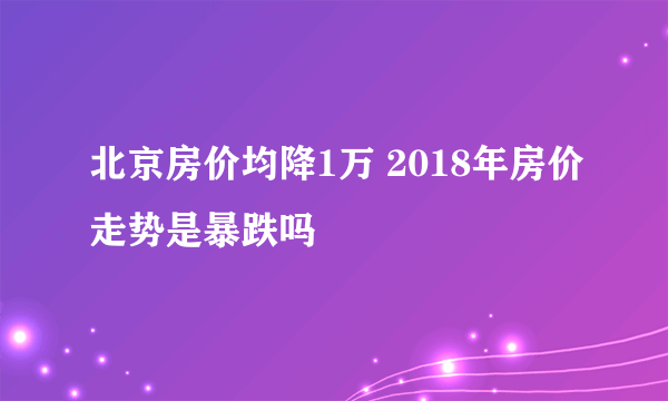 北京房价均降1万 2018年房价走势是暴跌吗