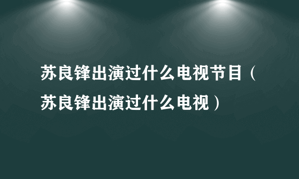 苏良锋出演过什么电视节目（苏良锋出演过什么电视）