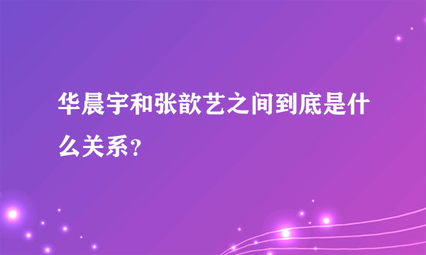 华晨宇和张歆艺之间到底是什么关系？