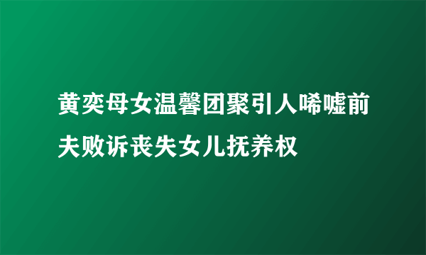 黄奕母女温馨团聚引人唏嘘前夫败诉丧失女儿抚养权