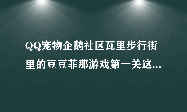 QQ宠物企鹅社区瓦里步行街里的豆豆菲那游戏第一关这个东西是不是没有的 每次都找不到 谁可以告诉我 谢谢