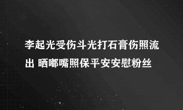 李起光受伤斗光打石膏伤照流出 晒嘟嘴照保平安安慰粉丝