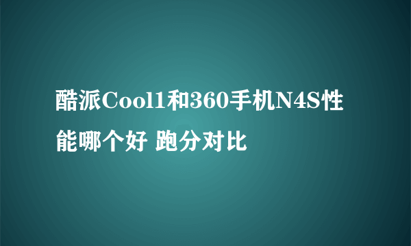 酷派Cool1和360手机N4S性能哪个好 跑分对比