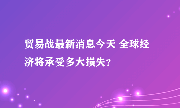 贸易战最新消息今天 全球经济将承受多大损失？