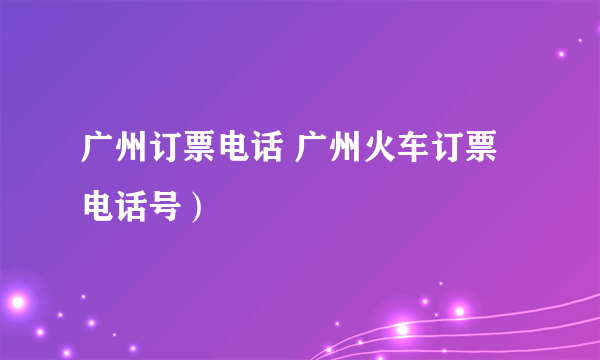 广州订票电话 广州火车订票电话号）