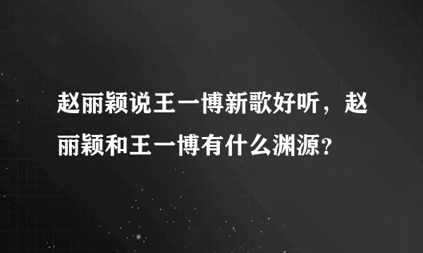 赵丽颖说王一博新歌好听，赵丽颖和王一博有什么渊源？