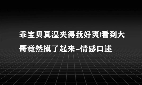 乖宝贝真湿夹得我好爽|看到大哥竟然摸了起来-情感口述