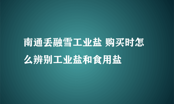 南通丢融雪工业盐 购买时怎么辨别工业盐和食用盐