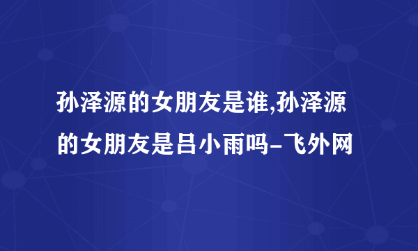 孙泽源的女朋友是谁,孙泽源的女朋友是吕小雨吗-飞外网