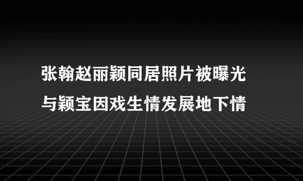 张翰赵丽颖同居照片被曝光 与颖宝因戏生情发展地下情