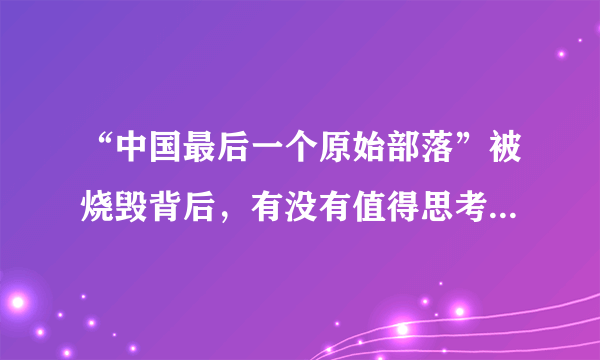 “中国最后一个原始部落”被烧毁背后，有没有值得思考的地方？