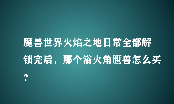 魔兽世界火焰之地日常全部解锁完后，那个浴火角鹰兽怎么买？