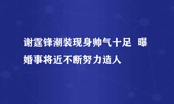 谢霆锋潮装现身帅气十足  曝婚事将近不断努力造人