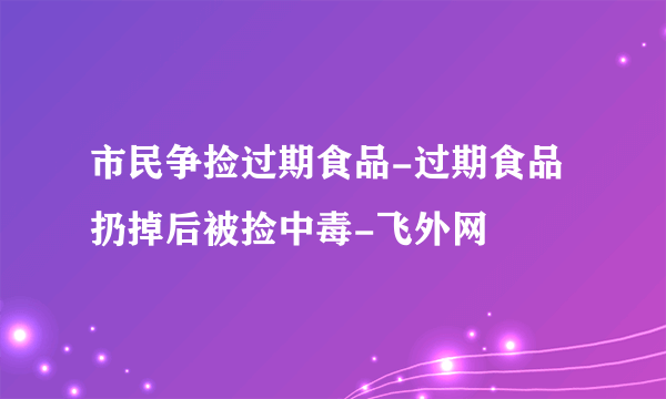 市民争捡过期食品-过期食品扔掉后被捡中毒-飞外网