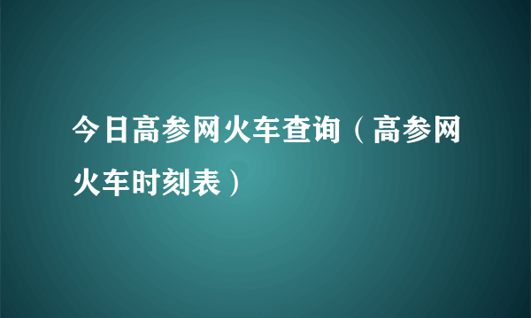 今日高参网火车查询（高参网火车时刻表）