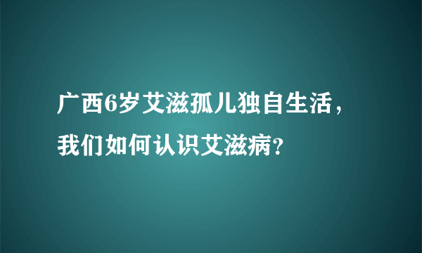 广西6岁艾滋孤儿独自生活，我们如何认识艾滋病？