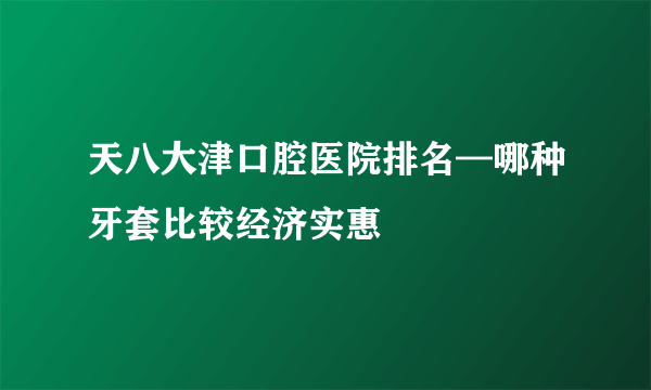 天八大津口腔医院排名—哪种牙套比较经济实惠