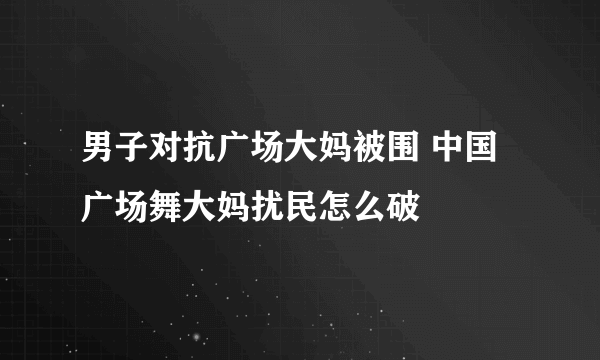 男子对抗广场大妈被围 中国广场舞大妈扰民怎么破