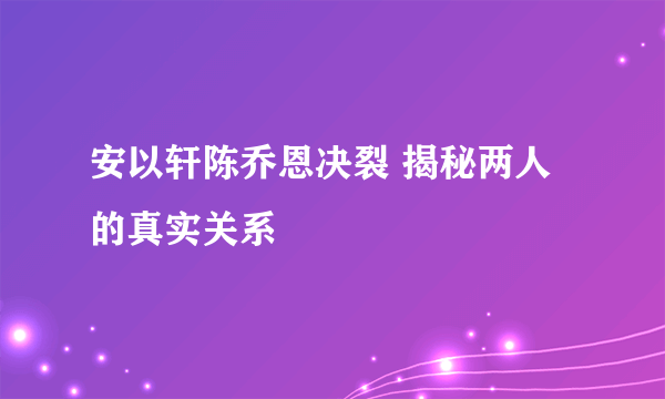 安以轩陈乔恩决裂 揭秘两人的真实关系