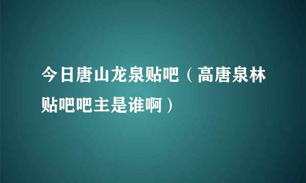 今日唐山龙泉贴吧（高唐泉林贴吧吧主是谁啊）