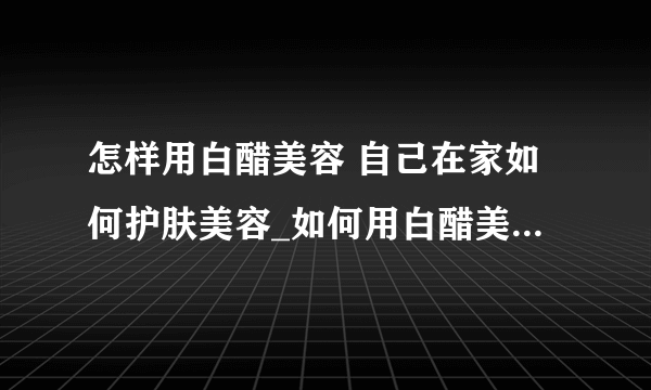 怎样用白醋美容 自己在家如何护肤美容_如何用白醋美容_如何在家自己护肤美容