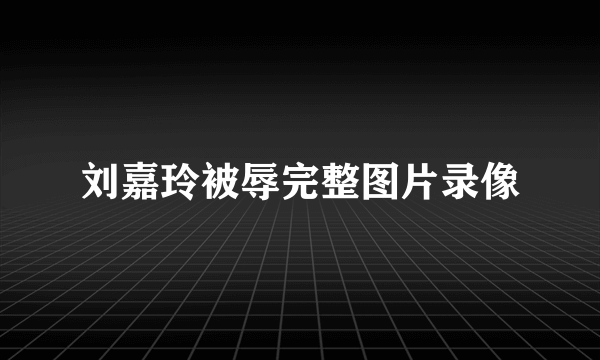 刘嘉玲被辱完整图片录像