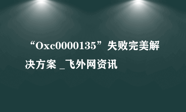 “Oxc0000135”失败完美解决方案 _飞外网资讯