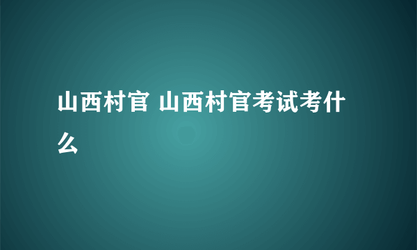 山西村官 山西村官考试考什么