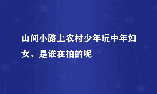 山间小路上农村少年玩中年妇女，是谁在拍的呢