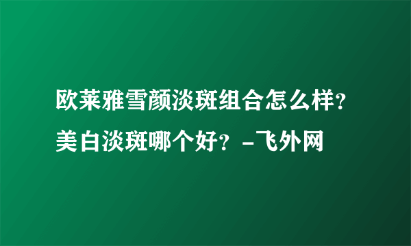 欧莱雅雪颜淡斑组合怎么样？美白淡斑哪个好？-飞外网