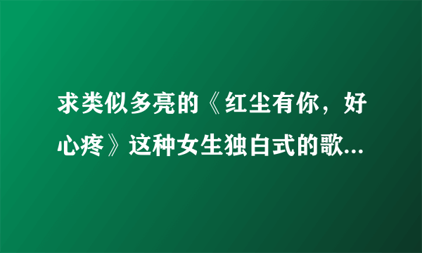 求类似多亮的《红尘有你，好心疼》这种女生独白式的歌曲。。。