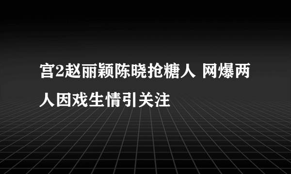 宫2赵丽颖陈晓抢糖人 网爆两人因戏生情引关注