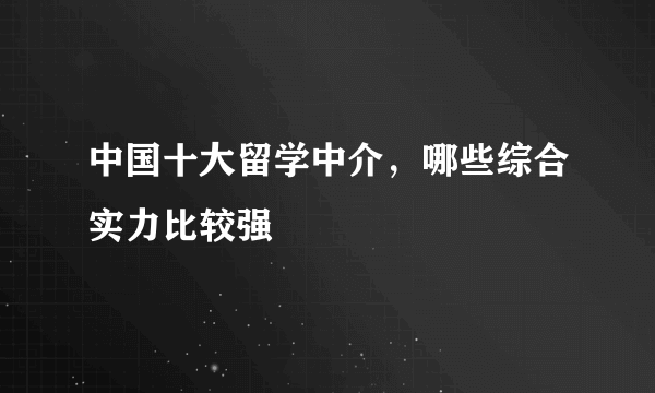 中国十大留学中介，哪些综合实力比较强