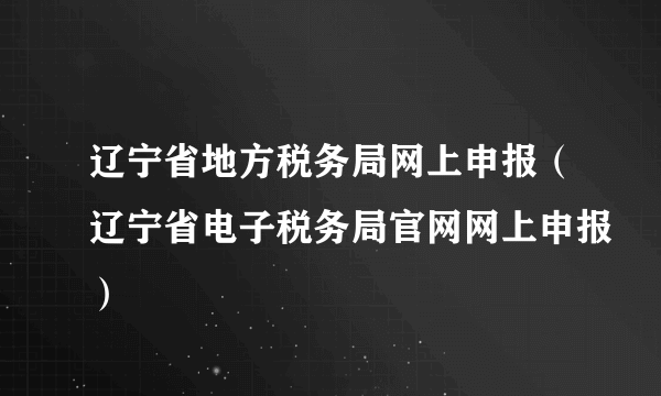 辽宁省地方税务局网上申报（辽宁省电子税务局官网网上申报）