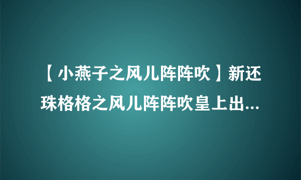 【小燕子之风儿阵阵吹】新还珠格格之风儿阵阵吹皇上出去南巡第几集小燕子从....