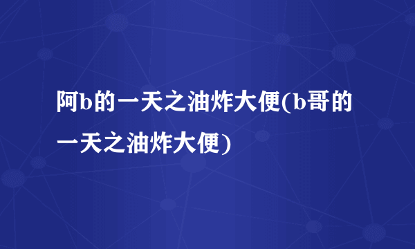 阿b的一天之油炸大便(b哥的一天之油炸大便)