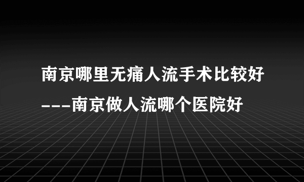 南京哪里无痛人流手术比较好---南京做人流哪个医院好