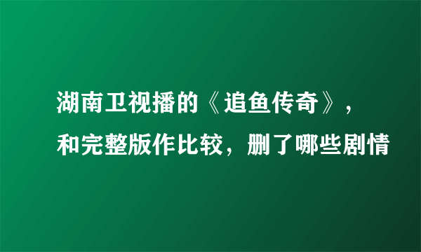 湖南卫视播的《追鱼传奇》，和完整版作比较，删了哪些剧情