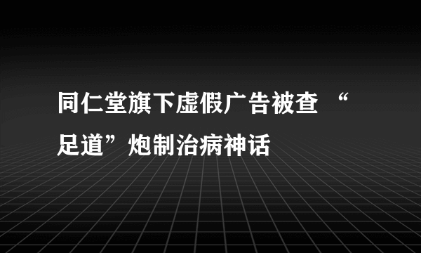 同仁堂旗下虚假广告被查 “足道”炮制治病神话