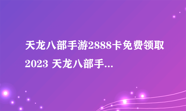 天龙八部手游2888卡免费领取2023 天龙八部手游2888卡激活码领取大全