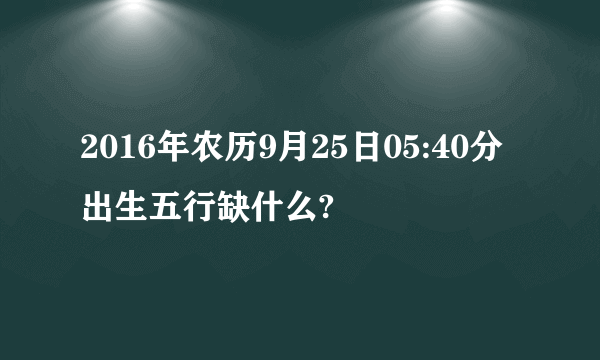 2016年农历9月25日05:40分出生五行缺什么?