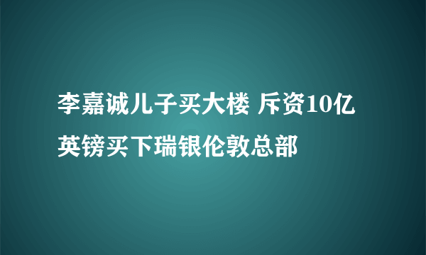 李嘉诚儿子买大楼 斥资10亿英镑买下瑞银伦敦总部