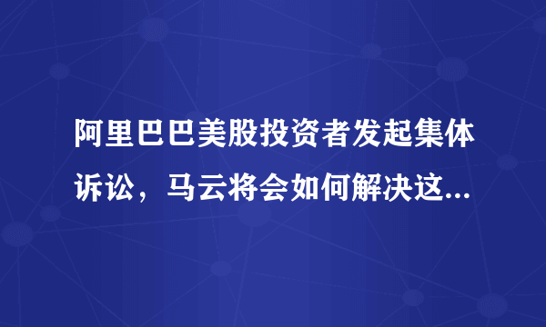 阿里巴巴美股投资者发起集体诉讼，马云将会如何解决这一危机？