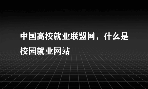 中国高校就业联盟网，什么是校园就业网站