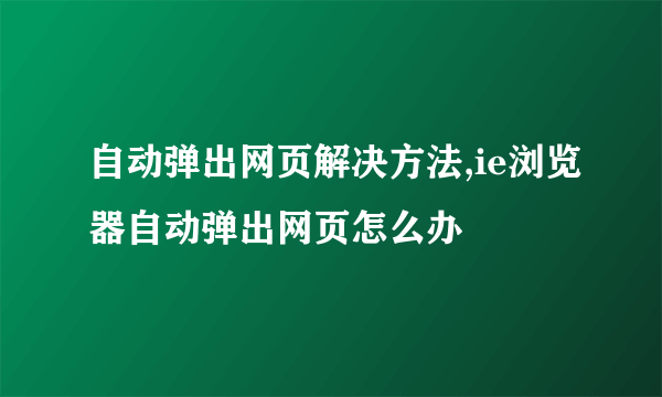 自动弹出网页解决方法,ie浏览器自动弹出网页怎么办