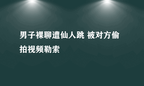 男子裸聊遭仙人跳 被对方偷拍视频勒索