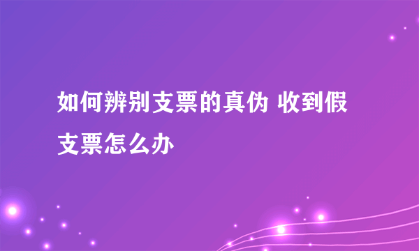 如何辨别支票的真伪 收到假支票怎么办